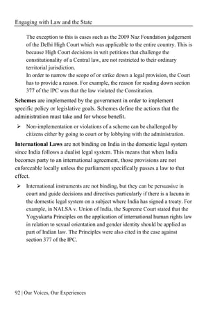 Engaging with Law and the State
92 | Our Voices, Our Experiences
The exception to this is cases such as the 2009 Naz Foundation judgement
of the Delhi High Court which was applicable to the entire country. This is
because High Court decisions in writ petitions that challenge the
constitutionality of a Central law, are not restricted to their ordinary
territorial jurisdiction.
In order to narrow the scope of or strike down a legal provision, the Court
has to provide a reason. For example, the reason for reading down section
377 of the IPC was that the law violated the Constitution.
Schemes are implemented by the government in order to implement
specific policy or legislative goals. Schemes define the actions that the
administration must take and for whose benefit.
➢ Non-implementation or violations of a scheme can be challenged by
citizens either by going to court or by lobbying with the administration.
International Laws are not binding on India in the domestic legal system
since India follows a dualist legal system. This means that when India
becomes party to an international agreement, those provisions are not
enforceable locally unless the parliament specifically passes a law to that
effect.
➢ International instruments are not binding, but they can be persuasive in
court and guide decisions and directives particularly if there is a lacuna in
the domestic legal system on a subject where India has signed a treaty. For
example, in NALSA v. Union of India, the Supreme Court stated that the
Yogyakarta Principles on the application of international human rights law
in relation to sexual orientation and gender identity should be applied as
part of Indian law. The Principles were also cited in the case against
section 377 of the IPC.
 