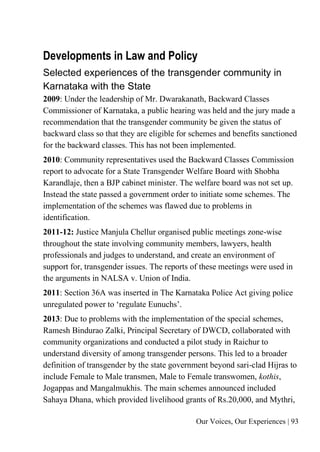 Our Voices, Our Experiences | 93
Developments in Law and Policy
Selected experiences of the transgender community in
Karnataka with the State
2009: Under the leadership of Mr. Dwarakanath, Backward Classes
Commissioner of Karnataka, a public hearing was held and the jury made a
recommendation that the transgender community be given the status of
backward class so that they are eligible for schemes and benefits sanctioned
for the backward classes. This has not been implemented.
2010: Community representatives used the Backward Classes Commission
report to advocate for a State Transgender Welfare Board with Shobha
Karandlaje, then a BJP cabinet minister. The welfare board was not set up.
Instead the state passed a government order to initiate some schemes. The
implementation of the schemes was flawed due to problems in
identification.
2011-12: Justice Manjula Chellur organised public meetings zone-wise
throughout the state involving community members, lawyers, health
professionals and judges to understand, and create an environment of
support for, transgender issues. The reports of these meetings were used in
the arguments in NALSA v. Union of India.
2011: Section 36A was inserted in The Karnataka Police Act giving police
unregulated power to ‘regulate Eunuchs’.
2013: Due to problems with the implementation of the special schemes,
Ramesh Bindurao Zalki, Principal Secretary of DWCD, collaborated with
community organizations and conducted a pilot study in Raichur to
understand diversity of among transgender persons. This led to a broader
definition of transgender by the state government beyond sari-clad Hijras to
include Female to Male transmen, Male to Female transwomen, kothis,
Jogappas and Mangalmukhis. The main schemes announced included
Sahaya Dhana, which provided livelihood grants of Rs.20,000, and Mythri,
 