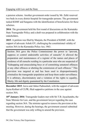 Engaging with Law and the State
94 | Our Voices, Our Experiences
a pension scheme. Another government order issued by Mr. Zalki reserved
two beds in every district hospital for transgender persons. The government
tasked KSMF and Sangama with the identification of beneficiaries for these
schemes.
2014: The government held the first round of discussions on the Karnataka
State Transgender Policy and a draft was prepared in collaboration with the
stakeholders.
2015: A petition was filed by Manjula, the President of KSMF, with the
support of advocate Ashok GV, challenging the constitutional validity of
section 36A in the Karnataka Police Act, 1963.
Section 36A gave the Police Commissioner the power to “prevent,
suppress or control undesirable activities of eunuchs”. It allowed the
preparation and maintenances of a register of the names and places of
residence of all eunuchs residing in a particular area who are suspected of
“kidnapping and emasculating boys or of committing unnatural offences
or any other offences or abetting the commission of such offences.” This
provision was targeted at and has been used to disproportionately
criminalize the transgender population and keep them under surveillance.
It is arbitrary, discriminatory and a violation of the rights to equality,
liberty, life and dignity guaranteed by the Constitution.
December 2015: Jeeva and Akkai Padmashali, with the support of advocate
Jayna Kothari of CLPR, filed supportive petitions in the case against
section 36A.
10th
January 2016: Transgender leaders met with Sri T.B. Jayachandra, the
State Minister for Law, and the government lawyer regarding the case
regarding section 36A. The minister agreed to remove the provision at the
meeting. However, during the hearings, the government counsel submitted
that the government was only willing to amend the provision.
 