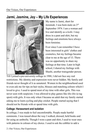 Our Voices, Our Experiences
2 | Our Voices, Our Experiences
Jarmi, Jasmine, Joy – My Life Experiences
My name is Jarmi, short for
Jeremiah. I was born male on 3rd
September 1974. I am a woman and
live and identify as a kothi. I may
dress in a pant and shirt, but my
feelings and emotions have always
been feminine.
Ever since I can remember I have
been interested in girls’ clothes and
cosmetics, but my feelings became
clear to me at the age of 13. There
was no opportunity to share my
feelings at that time. Later in high
school, I shared my feelings with
Shashi, another transgender person.
Till I joined a pre-university college in 1988, I did not face any real
restrictions. My identity and expression were never hidden. My family and
friends never thought of it as unnatural. Women in the neighbourhood used
to even ask me for tips on hair styles, blouses and matching colours which I
loved to give. I used to spend most of my time with other girls. This was
never seen with suspicion. I was allowed to play games like kho kho (a tag
sport) with girls. It was only when I became an adult that my family started
asking me to learn cycling and play cricket. People started saying that I
should not be friends with or spend time with girls.
College: Harassment and isolation
In college, I was made to feel uncomfortable. People made hurtful
comments. I was teased about the way I walked, dressed, held books and
for using an umbrella. Though I wore a pant and shirt, I used to wear ones
with patterns in colours of my choice. I used to ask the cobbler to add a
 