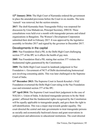 Our Voices, Our Experiences | 95
12th
January 2016: The High Court of Karnataka ordered the government
to place the amended provisions before the Court in six months. The term
‘eunuch’ was removed, but the section remains.
2017: The draft Karnataka State Transgender Policy was reopened for
discussion by Uma Mahadevan, Principal Secretary, DWCD. Three
consultations were held over a month with transgender persons and related
organizations in Bangalore. The Women’s Development Corporation
submitted their draft in February 2017. It was approved by the legislative
assembly in October 2017 and signed by the governor in December 2017.
Developments in the capital
2001: Naz Foundation filed a PIL in the Delhi High Court challenging
section 377 of the IPC as it affects the health of gay men.
2005: Naz Foundation filed a PIL stating that section 377 violates the
fundamental rights guaranteed by the Constitution.
2009: The Delhi High Court issued its landmark judgement in Naz
Foundation v. Government of NCT of Delhi decriminalising homosexual
acts involving consenting adults. This was later challenged in the Supreme
Court of India.
11th
December 2013: The Supreme Court in Suresh Koushal v NAZ
Foundation overturned the Delhi High Court ruling in the Naz Foundation
case and reinstated section 377 of the IPC.
15th
April 2014: The Supreme Court issued their judgement in the case of
NALSA v. Union of India. It declared transgender persons to be the 'third
gender', affirmed that the fundamental rights recognised by the Constitution
will be equally applicable to transgender people, and gave them the right to
self-identification. This was a major step towards gender equality. The
court directed the central and state governments to treat transgender persons
as socially and economically backward classes and grant reservations in
employment and admissions to educational institutions. The court directed
 