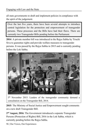 Engaging with Law and the State
96 | Our Voices, Our Experiences
all state governments to draft and implement policies in compliance with
the spirit of the judgement.
Over the last five years, there have been several attempts to introduce
central legislation for the protection and empowerment of transgender
persons. These processes and the Bills have had their flaws. There are
currently two Transgender Bills pending before the Parliament.
2014: A private member bill was introduced in the Rajya Sabha by Tiruchi
Siva to guarantee rights and provide welfare measures to transgender
persons. It was passed by the Rajya Sabha in 2015 and is currently pending
before the Lok Sabha.
5th November 2015: Leaders of the transgender community demand a
consultation on the Transgender Bill, 2014.
2015: The Ministry of Social Justice and Empowerment sought comments
on a new draft Transgender Bill.
2nd
August, 2016: The Government introduced a separate Transgender
Persons (Protection of Rights) Bill, 2016 in the Lok Sabha, which is
currently pending before the Rajya Sabha.
 