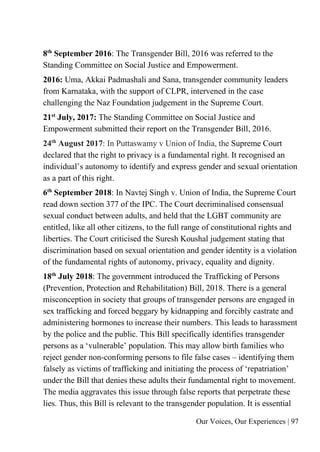 Our Voices, Our Experiences | 97
8th
September 2016: The Transgender Bill, 2016 was referred to the
Standing Committee on Social Justice and Empowerment.
2016: Uma, Akkai Padmashali and Sana, transgender community leaders
from Karnataka, with the support of CLPR, intervened in the case
challenging the Naz Foundation judgement in the Supreme Court.
21st
July, 2017: The Standing Committee on Social Justice and
Empowerment submitted their report on the Transgender Bill, 2016.
24th
August 2017: In Puttaswamy v Union of India, the Supreme Court
declared that the right to privacy is a fundamental right. It recognised an
individual’s autonomy to identify and express gender and sexual orientation
as a part of this right.
6th
September 2018: In Navtej Singh v. Union of India, the Supreme Court
read down section 377 of the IPC. The Court decriminalised consensual
sexual conduct between adults, and held that the LGBT community are
entitled, like all other citizens, to the full range of constitutional rights and
liberties. The Court criticised the Suresh Koushal judgement stating that
discrimination based on sexual orientation and gender identity is a violation
of the fundamental rights of autonomy, privacy, equality and dignity.
18th
July 2018: The government introduced the Trafficking of Persons
(Prevention, Protection and Rehabilitation) Bill, 2018. There is a general
misconception in society that groups of transgender persons are engaged in
sex trafficking and forced beggary by kidnapping and forcibly castrate and
administering hormones to increase their numbers. This leads to harassment
by the police and the public. This Bill specifically identifies transgender
persons as a ‘vulnerable’ population. This may allow birth families who
reject gender non-conforming persons to file false cases – identifying them
falsely as victims of trafficking and initiating the process of ‘repatriation’
under the Bill that denies these adults their fundamental right to movement.
The media aggravates this issue through false reports that perpetrate these
lies. Thus, this Bill is relevant to the transgender population. It is essential
 