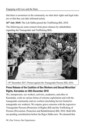 Engaging with Law and the State
98 | Our Voices, Our Experiences
that there is awareness in the community on what their rights and legal risks
are so that they can take informed action.
26th
July 2018: The Lok Sabha passed the Trafficking Bill, 2018.
The following are some extracts from press releases by stakeholders
regarding the Transgender and Trafficking Bills.
14th
December 2017: Protest against the Transgender Persons Bill, 2016.
Press Release of the Coalition of Sex Workers and Sexual Minorities’
Rights, Karnataka on 20th December 2018
We, transpersons, sex workers, activists, academics, and allies in
Karnataka, work on various forms of extreme exploitation and with the
transgender community and sex workers (including but not limited to
transgender sex workers). We express grave concerns with the regressive
Transgender Persons (Protection of Rights) Bill and the Trafficking of
Persons (Prevention, Protection and Rehabilitation) Bill, 2018. Both bills
are pending consideration before the Rajya Sabha now. We demand that
 