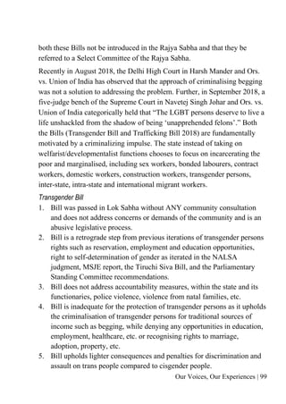 Our Voices, Our Experiences | 99
both these Bills not be introduced in the Rajya Sabha and that they be
referred to a Select Committee of the Rajya Sabha.
Recently in August 2018, the Delhi High Court in Harsh Mander and Ors.
vs. Union of India has observed that the approach of criminalising begging
was not a solution to addressing the problem. Further, in September 2018, a
five-judge bench of the Supreme Court in Navetej Singh Johar and Ors. vs.
Union of India categorically held that “The LGBT persons deserve to live a
life unshackled from the shadow of being ‘unapprehended felons’.” Both
the Bills (Transgender Bill and Trafficking Bill 2018) are fundamentally
motivated by a criminalizing impulse. The state instead of taking on
welfarist/developmentalist functions chooses to focus on incarcerating the
poor and marginalised, including sex workers, bonded labourers, contract
workers, domestic workers, construction workers, transgender persons,
inter-state, intra-state and international migrant workers.
Transgender Bill
1. Bill was passed in Lok Sabha without ANY community consultation
and does not address concerns or demands of the community and is an
abusive legislative process.
2. Bill is a retrograde step from previous iterations of transgender persons
rights such as reservation, employment and education opportunities,
right to self-determination of gender as iterated in the NALSA
judgment, MSJE report, the Tiruchi Siva Bill, and the Parliamentary
Standing Committee recommendations.
3. Bill does not address accountability measures, within the state and its
functionaries, police violence, violence from natal families, etc.
4. Bill is inadequate for the protection of transgender persons as it upholds
the criminalisation of transgender persons for traditional sources of
income such as begging, while denying any opportunities in education,
employment, healthcare, etc. or recognising rights to marriage,
adoption, property, etc.
5. Bill upholds lighter consequences and penalties for discrimination and
assault on trans people compared to cisgender people.
 