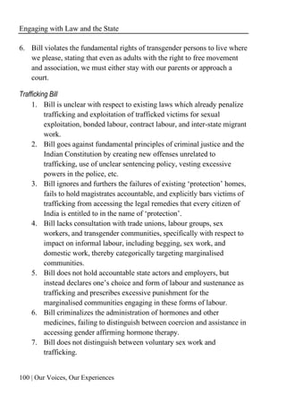 Engaging with Law and the State
100 | Our Voices, Our Experiences
6. Bill violates the fundamental rights of transgender persons to live where
we please, stating that even as adults with the right to free movement
and association, we must either stay with our parents or approach a
court.
Trafficking Bill
1. Bill is unclear with respect to existing laws which already penalize
trafficking and exploitation of trafficked victims for sexual
exploitation, bonded labour, contract labour, and inter-state migrant
work.
2. Bill goes against fundamental principles of criminal justice and the
Indian Constitution by creating new offenses unrelated to
trafficking, use of unclear sentencing policy, vesting excessive
powers in the police, etc.
3. Bill ignores and furthers the failures of existing ‘protection’ homes,
fails to hold magistrates accountable, and explicitly bars victims of
trafficking from accessing the legal remedies that every citizen of
India is entitled to in the name of ‘protection’.
4. Bill lacks consultation with trade unions, labour groups, sex
workers, and transgender communities, specifically with respect to
impact on informal labour, including begging, sex work, and
domestic work, thereby categorically targeting marginalised
communities.
5. Bill does not hold accountable state actors and employers, but
instead declares one’s choice and form of labour and sustenance as
trafficking and prescribes excessive punishment for the
marginalised communities engaging in these forms of labour.
6. Bill criminalizes the administration of hormones and other
medicines, failing to distinguish between coercion and assistance in
accessing gender affirming hormone therapy.
7. Bill does not distinguish between voluntary sex work and
trafficking.
 