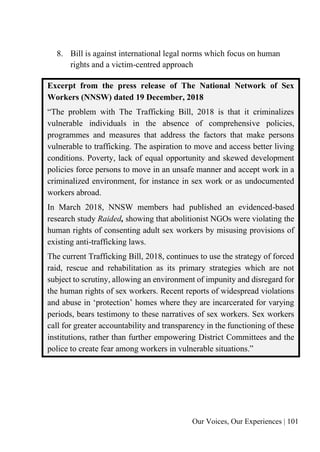 Our Voices, Our Experiences | 101
8. Bill is against international legal norms which focus on human
rights and a victim-centred approach
Excerpt from the press release of The National Network of Sex
Workers (NNSW) dated 19 December, 2018
“The problem with The Trafficking Bill, 2018 is that it criminalizes
vulnerable individuals in the absence of comprehensive policies,
programmes and measures that address the factors that make persons
vulnerable to trafficking. The aspiration to move and access better living
conditions. Poverty, lack of equal opportunity and skewed development
policies force persons to move in an unsafe manner and accept work in a
criminalized environment, for instance in sex work or as undocumented
workers abroad.
In March 2018, NNSW members had published an evidenced-based
research study Raided, showing that abolitionist NGOs were violating the
human rights of consenting adult sex workers by misusing provisions of
existing anti-trafficking laws.
The current Trafficking Bill, 2018, continues to use the strategy of forced
raid, rescue and rehabilitation as its primary strategies which are not
subject to scrutiny, allowing an environment of impunity and disregard for
the human rights of sex workers. Recent reports of widespread violations
and abuse in ‘protection’ homes where they are incarcerated for varying
periods, bears testimony to these narratives of sex workers. Sex workers
call for greater accountability and transparency in the functioning of these
institutions, rather than further empowering District Committees and the
police to create fear among workers in vulnerable situations.”
 