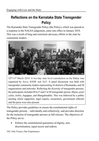 Engaging with Law and the State
102 | Our Voices, Our Experiences
Reflections on the Karnataka State Transgender
Policy
The Karnataka State Transgender Policy (the Policy), which was passed as
a response to the NALSA judgement, came into effect in January 2018.
This was a result of long and consistent advocacy efforts in the state by
community leaders.
12th
-13th
March 2018: A two-day state level consultation on the Policy was
organised by Jeeva, KSMF and ALF. A panel discussion was held with
transgender community leaders representing 16 districts of Karnataka, and 20
organizations and networks. Reflecting the diversity of transgender persons,
the participants included M to F and F to M transgender person, Hijras, panti
satlas, kothis, Jogappas, and Mangalmukhis. This was followed by a public
meeting where supporters, legal experts, researchers, government officials
and the press were also present.
The Policy provides guidelines to ensure the constitutional rights of
transgender persons – individually and collectively, and provides direction
for the inclusion of transgender persons as full citizens. The objectives of
the Policy are to:
• Enforce the constitutional guarantees of dignity, non-
discrimination, equal access and redress.
 