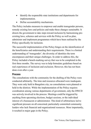 Our Voices, Our Experiences | 103
• Identify the responsible state institutions and departments for
implementation.
• Define accountability mechanisms.
The Policy includes measures to empower and enable transgender persons,
remedy existing laws and policies and make these changes sustainable. It
directs the government to take steps toward inclusion by harmonising pre-
existing laws, schemes and services with the Policy as well as plan,
administer and implement programmes which have been outlined by the
Policy specifically for inclusion.
The successful implementation of the Policy hinges on the identification of
the beneficiaries and understanding their requirements. There is a limited
understanding of ‘transgender’, the diversity of identities the term
encompasses and their unique challenges. In order to address this, the
Policy included a bench-marking survey that was to be completed in the
first three months. The survey was to help formulate guidelines based on
real experiences of inclusion and exclusion. However, this has not been
done even after a year.
Process
The consultations with the community for the drafting of the Policy were
conducted arbitrarily. The time and resources allocated were inadequate.
They were only held in Bangalore city; no consultations were planned or
held in the districts. While the implementation of the Policy requires
coordination among various departments of government, only the DWCD
was actively involved in the process. Meetings could be triggered by
anything from upcoming elections, budget sessions, or the individual
interest of a bureaucrat or administrator. This kind of arbitrariness led to
significant pressure on all concerned, particularly committed community
leaders who lack financial and organizational resources. More importantly,
it resulted in major gaps in the Policy.
 