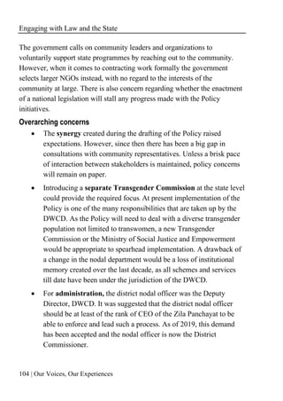 Engaging with Law and the State
104 | Our Voices, Our Experiences
The government calls on community leaders and organizations to
voluntarily support state programmes by reaching out to the community.
However, when it comes to contracting work formally the government
selects larger NGOs instead, with no regard to the interests of the
community at large. There is also concern regarding whether the enactment
of a national legislation will stall any progress made with the Policy
initiatives.
Overarching concerns
• The synergy created during the drafting of the Policy raised
expectations. However, since then there has been a big gap in
consultations with community representatives. Unless a brisk pace
of interaction between stakeholders is maintained, policy concerns
will remain on paper.
• Introducing a separate Transgender Commission at the state level
could provide the required focus. At present implementation of the
Policy is one of the many responsibilities that are taken up by the
DWCD. As the Policy will need to deal with a diverse transgender
population not limited to transwomen, a new Transgender
Commission or the Ministry of Social Justice and Empowerment
would be appropriate to spearhead implementation. A drawback of
a change in the nodal department would be a loss of institutional
memory created over the last decade, as all schemes and services
till date have been under the jurisdiction of the DWCD.
• For administration, the district nodal officer was the Deputy
Director, DWCD. It was suggested that the district nodal officer
should be at least of the rank of CEO of the Zila Panchayat to be
able to enforce and lead such a process. As of 2019, this demand
has been accepted and the nodal officer is now the District
Commissioner.
 