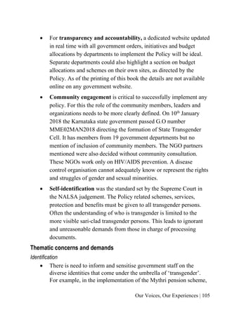 Our Voices, Our Experiences | 105
• For transparency and accountability, a dedicated website updated
in real time with all government orders, initiatives and budget
allocations by departments to implement the Policy will be ideal.
Separate departments could also highlight a section on budget
allocations and schemes on their own sites, as directed by the
Policy. As of the printing of this book the details are not available
online on any government website.
• Community engagement is critical to successfully implement any
policy. For this the role of the community members, leaders and
organizations needs to be more clearly defined. On 10th
January
2018 the Karnataka state government passed G.O number
MME02MAN2018 directing the formation of State Transgender
Cell. It has members from 19 government departments but no
mention of inclusion of community members. The NGO partners
mentioned were also decided without community consultation.
These NGOs work only on HIV/AIDS prevention. A disease
control organisation cannot adequately know or represent the rights
and struggles of gender and sexual minorities.
• Self-identification was the standard set by the Supreme Court in
the NALSA judgement. The Policy related schemes, services,
protection and benefits must be given to all transgender persons.
Often the understanding of who is transgender is limited to the
more visible sari-clad transgender persons. This leads to ignorant
and unreasonable demands from those in charge of processing
documents.
Thematic concerns and demands
Identification
• There is need to inform and sensitise government staff on the
diverse identities that come under the umbrella of ‘transgender’.
For example, in the implementation of the Mythri pension scheme,
 