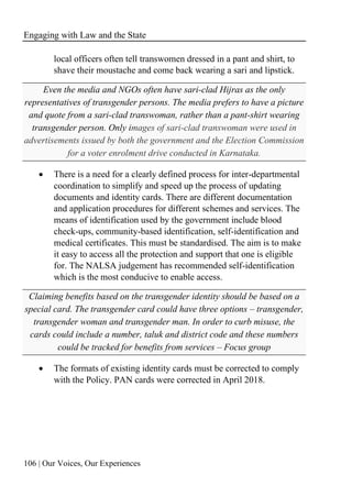 Engaging with Law and the State
106 | Our Voices, Our Experiences
local officers often tell transwomen dressed in a pant and shirt, to
shave their moustache and come back wearing a sari and lipstick.
Even the media and NGOs often have sari-clad Hijras as the only
representatives of transgender persons. The media prefers to have a picture
and quote from a sari-clad transwoman, rather than a pant-shirt wearing
transgender person. Only images of sari-clad transwoman were used in
advertisements issued by both the government and the Election Commission
for a voter enrolment drive conducted in Karnataka.
• There is a need for a clearly defined process for inter-departmental
coordination to simplify and speed up the process of updating
documents and identity cards. There are different documentation
and application procedures for different schemes and services. The
means of identification used by the government include blood
check-ups, community-based identification, self-identification and
medical certificates. This must be standardised. The aim is to make
it easy to access all the protection and support that one is eligible
for. The NALSA judgement has recommended self-identification
which is the most conducive to enable access.
Claiming benefits based on the transgender identity should be based on a
special card. The transgender card could have three options – transgender,
transgender woman and transgender man. In order to curb misuse, the
cards could include a number, taluk and district code and these numbers
could be tracked for benefits from services – Focus group
• The formats of existing identity cards must be corrected to comply
with the Policy. PAN cards were corrected in April 2018.
 