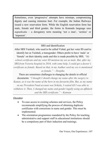 Our Voices, Our Experiences | 107
Sometimes, even ‘progressive’ attempts have missteps, compromising
dignity and causing immense hurt. For example, the Indian Railways
issued a new reservation form. While the English reservation form has
male, female and third gender, the forms in Kannada language uses
napunksaka – a derogatory term meaning ‘not a man’, ‘sexless’ or
‘impotent’.
SRS and Identification
After SRS Vaishali, who used to be called Vishal, got her voter ID card to
identify her as Vaishali, a transgender. Others prefer to have ‘male’ or
‘female’ on their identity cards and this is made possible by SRS. “My
school certificate and my voter ID mention my sex as male. But, after my
SRS from Victoria hospital in 2016, with some help, I could get a doctor’s
certificate as female. Based on that, in my Aadhar card my sex is mentioned
as female.” – Deepika
There are sometimes challenges to changing the details in official
documents: “I thought I should change my name after the surgery to
Kanan, as it was the name of the hero in my favourite film. But, as my name
on my Provident Fund account was Srikala, I waited till I was able to
withdraw it. Then, I changed my name and gender legally using an affidavit
and the SRS certificate.” – Kannan
Education
• To ease access to existing schemes and services, the Policy
recommends simplifying the process of obtaining duplicate
certificates with corrections in name and gender. This must be
implemented.
• The orientation programmes mandated by the Policy for teaching,
administrative and support staff in educational institutions should
be a compulsory part of their induction and trainings.
 