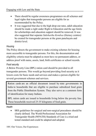 Engaging with Law and the State
108 | Our Voices, Our Experiences
• There should be regular awareness programmes on all schemes and
legal rights that transgender persons are eligible for as
recommended by the Policy.
• It was suggested that due to the high drop-out rates, adult education
should be made a right under Right to Education and the age limits
for scholarships and education support should be removed. It was
also suggested that separate Sakshartha Kendras (literacy centres)
be created for transgender persons at the gram panchayats and
district level.
Housing
The Policy directs the government to make existing schemes for housing
more accessible to transgender persons. For this, the documentation and
eligibility criteria must be adapted as most have no permanent address, or
address proof with name, assets, land, birth certificates or school records.
Food security
A Below Poverty Line (BPL) ration card should be provided to all
transgender persons. This would go beyond providing food security as it
lowers costs for basic needs and services and makes a person eligible for
several government schemes and services.
Ration cards are an official document issued by state governments in
India to households that are eligible to purchase subsidized food grain
from the Public Distribution System. They also serve as a common form
of identification for many Indians.
BPL ration cards are issued to households living below the poverty line.
These households received 25-35 kilograms of food grain.
Health
• SRS guidelines for surgical and non-surgical procedures should be
clearly defined. The World Professional Association for
Transgender Health (WPATH) Standards of Care is a tried and
tested standard and could be adapted and adopted.
 