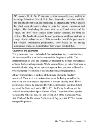 Our Voices, Our Experiences | 111
24th
January 2018: An 8th
standard gender non-conforming student at
Navodaya Minorities School, K.R. Pete, Karnataka, committed suicide.
The child had been beaten and humiliated by a teacher. He verbally abused
the child using derogatory slang to refer her gender expression and
religion. The fact-finding discovered that the staff and teachers of the
school, like most other schools under similar schemes, are hired on
contract. The headmistress was the only permanent employee and was in
charge of other schools as well. This means that even if the government
did conduct sensitisation programmes, there would be no lasting
institutional change as the institution itself was in constant flux.
Government and governance
The government needs to clearly define and enforce targets and standards
for inclusion within state institutions and for the general public. The
implementation of laws and schemes are restricted by the lack of awareness
of those dealing with applicants. While some officials go out of their way to
enable inclusion, they do not represent system. Best practices will need to
be documented systematically and institutionalized incrementally.
All government staff, regardless of their rank, should be regularly
sensitized. They need both information about the Policy as well as the
sensitivity and awareness to implement it without causing harm. These
programmes should be conducted by CBOs. Institutions that train future
agents of the State such as the SIRD, ATI, the Police Academy and the
Judicial Academy should part of these efforts. There should be a special
focus on the police as they still use section 36A of the Karnataka Police
Act, 1963 and the Karnataka Prohibition of Beggary Act, 1975 to harass
transgender persons.
 
