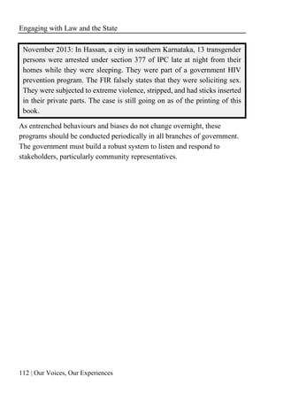 Engaging with Law and the State
112 | Our Voices, Our Experiences
November 2013: In Hassan, a city in southern Karnataka, 13 transgender
persons were arrested under section 377 of IPC late at night from their
homes while they were sleeping. They were part of a government HIV
prevention program. The FIR falsely states that they were soliciting sex.
They were subjected to extreme violence, stripped, and had sticks inserted
in their private parts. The case is still going on as of the printing of this
book.
As entrenched behaviours and biases do not change overnight, these
programs should be conducted periodically in all branches of government.
The government must build a robust system to listen and respond to
stakeholders, particularly community representatives.
 