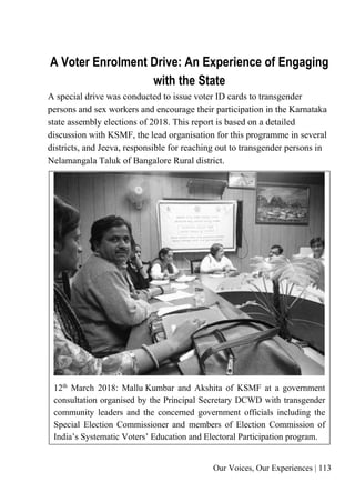 Our Voices, Our Experiences | 113
A Voter Enrolment Drive: An Experience of Engaging
with the State
A special drive was conducted to issue voter ID cards to transgender
persons and sex workers and encourage their participation in the Karnataka
state assembly elections of 2018. This report is based on a detailed
discussion with KSMF, the lead organisation for this programme in several
districts, and Jeeva, responsible for reaching out to transgender persons in
Nelamangala Taluk of Bangalore Rural district.
12th
March 2018: Mallu Kumbar and Akshita of KSMF at a government
consultation organised by the Principal Secretary DCWD with transgender
community leaders and the concerned government officials including the
Special Election Commissioner and members of Election Commission of
India’s Systematic Voters’ Education and Electoral Participation program.
 