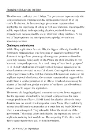 Engaging with Law and the State
114 | Our Voices, Our Experiences
The drive was conducted over 15 days. The government in partnership with
local organisations organised one day campaign meetings in 15 of the
state’s 30 districts. At these meetings, government representatives
highlighted the importance of voting as well as of inclusion, encouraged the
public to participate in the upcoming elections, outlined the voting
procedure and demonstrated the use of electronic voting machines. At the
end of the programme the participants took a pledge to vote in the
upcoming elections.
Challenges and solutions
While filing applications for voter IDs, the biggest difficulty identified by
community representatives was furnishing an acceptable address proof
document. A significant percentage of transgender persons are forced to
leave their parental homes early in life. People are often unwilling to rent
houses to transgender persons. As a result, many of them live in groups of
10 to 12. Individual names are usually not on the rental agreement or on
other documents accepted as proof of address. One suggestion was to use a
letter or parcel received by post that mentioned the name and address of the
applicant as proof of residence. Government representatives suggested that
a letter from a local organisation on an official letterhead, mentioning the
address of the applicant, gender and years of residence, could be taken as
address proof to support the application.
The second challenge highlighted was name correction. It was suggested
that the applicants should follow the general legal procedure for name
change: publish an affidavit. KSMF found that election officers in many
districts were not sensitive to transgender issues. Many officers arbitrarily
insisted on additional documentation or a letter from the local CBO even
when it was not required. They refused to follow the directives of the
government. This caused delays and added to the expenses and stress of
applicants, reducing their confidence. The supporting CBOs often had to
devote scarce resources to deal with such problems.
 