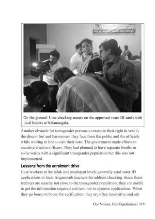Our Voices, Our Experiences | 115
On the ground: Uma checking names on the approved voter ID cards with
local leaders at Nelamangala.
Another obstacle for transgender persons to exercise their right to vote is
the discomfort and harassment they face from the public and the officials
while waiting in line to cast their vote. The government made efforts to
sensitise election officers. They had planned to have separate booths in
some wards with a significant transgender population but this was not
implemented.
Lessons from the enrolment drive
Case workers at the taluk and panchayat levels generally send voter ID
applications to local Anganwadi teachers for address checking. Since these
teachers are usually not close to the transgender population, they are unable
to get the information required and tend not to approve applications. When
they go house to house for verification, they are often insensitive and ask
 