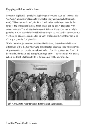Engaging with Law and the State
116 | Our Voices, Our Experiences
about the applicant’s gender using derogatory words such as ‘chakka’ and
‘ombattu’ (derogatory Kannada words for transwomen and effeminate
men). This causes a lot of pain for the individual and disturbance in the
lives of the immediate family. Such issues can be easily predicted with
some research. The administration must listen to those who can highlight
genuine problems and devise suitable strategies to ensure that the necessary
verification process is completed in ways that do not further traumatise an
already stigmatised population.
While the state government prioritised this drive, the entire mobilisation
effort was left to CBOs who were not allocated adequate time or resources.
A government representative acknowledged that the government does not
have reliable data on the transgender population. The campaign was totally
reliant on local NGOs and CBOs to reach out to the community.
26th April 2018: Voter ID cards distributed at Nelamangala.
 