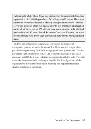 Our Voices, Our Experiences | 117
Nelamangala taluk, where Jeeva was in charge of the enrolment drive, has
a population of 2,10,889 spread over 242 villages and 2 towns. There was
no time or resources allocated to identify transgender persons in the taluk.
Jeeva was aware of about 300 people prior to this enrolment and reached
out to all of them. About 150 did not have voter identity cards, 48 filed
applications and 40 were cleared. In some of the voter ID cards that were
processed there were errors such as mismatch between the photograph and
name.
The drive did not result in a significant increase in the number of
transgender persons added to the voters’ list. However, the program has
provided an opportunity for CBOs to engage with the government. This has
brought to light a number of issues. CBOs must be adequately allocated
resources to fulfil their roles in further engagements with the state. The state
must take into account the challenges faced in this drive by them and the
organisations they deputed for better planning and implementation for
similar initiatives in the future.
 