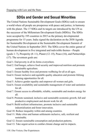 Engaging with Law and the State
118 | Our Voices, Our Experiences
SDGs and Gender and Sexual Minorities
The United Nations Sustainable Development Goals (SDGs) seek to ensure
a world where all people are prosperous with peace and justice, in harmony
with the planet. The 17 SDGs and its targets are introduced by the UN as
the successor of the Millennium Development Goals (MDGs). The SDGs
were accepted by 195 countries in 2015 as the primary developmental
programme for 15 years. India signed the declaration on the 2030 Agenda
for Sustainable Development at the Sustainable Development Summit of
the United Nations in September 2015. The SDGs cover the entire gamut of
human development in five integrated and indivisible themes—People
(goals 1–7), Prosperity (8–11), Planet (12–15), Peace (16), and Partnerships
(17). The seventeen goals are:
Goal 1. End poverty in all its forms everywhere.
Goal 2. End hunger, achieve food security and improved nutrition and promote
sustainable agriculture.
Goal 3. Ensure healthy lives and promote wellbeing for all at all ages.
Goal 4. Ensure inclusive and equitable quality education and promote lifelong
learning opportunities for all.
Goal 5. Achieve gender equality and empower all women and girls.
Goal 6. Ensure availability and sustainable management of water and sanitation
for all.
Goal 7. Ensure access to affordable, reliable, sustainable and modern energy for
all.
Goal 8. Promote sustained, inclusive and sustainable economic growth, full and
productive employment and decent work for all.
Goal 9. Build resilient infrastructure, promote inclusive and sustainable
industrialisation and foster innovation.
Goal 10. Reduce inequality within and among countries.
Goal 11. Make cities and human settlements inclusive, safe, resilient and
sustainable.
Goal 12. Ensure sustainable consumption and production patterns.
Goal 13. Take urgent action to combat climate change and its impacts.
 