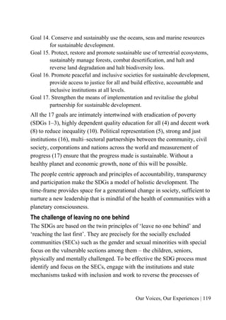 Our Voices, Our Experiences | 119
Goal 14. Conserve and sustainably use the oceans, seas and marine resources
for sustainable development.
Goal 15. Protect, restore and promote sustainable use of terrestrial ecosystems,
sustainably manage forests, combat desertification, and halt and
reverse land degradation and halt biodiversity loss.
Goal 16. Promote peaceful and inclusive societies for sustainable development,
provide access to justice for all and build effective, accountable and
inclusive institutions at all levels.
Goal 17. Strengthen the means of implementation and revitalise the global
partnership for sustainable development.
All the 17 goals are intimately intertwined with eradication of poverty
(SDGs 1–3), highly dependent quality education for all (4) and decent work
(8) to reduce inequality (10). Political representation (5), strong and just
institutions (16), multi–sectoral partnerships between the community, civil
society, corporations and nations across the world and measurement of
progress (17) ensure that the progress made is sustainable. Without a
healthy planet and economic growth, none of this will be possible.
The people centric approach and principles of accountability, transparency
and participation make the SDGs a model of holistic development. The
time-frame provides space for a generational change in society, sufficient to
nurture a new leadership that is mindful of the health of communities with a
planetary consciousness.
The challenge of leaving no one behind
The SDGs are based on the twin principles of ‘leave no one behind’ and
‘reaching the last first’. They are precisely for the socially excluded
communities (SECs) such as the gender and sexual minorities with special
focus on the vulnerable sections among them – the children, seniors,
physically and mentally challenged. To be effective the SDG process must
identify and focus on the SECs, engage with the institutions and state
mechanisms tasked with inclusion and work to reverse the processes of
 