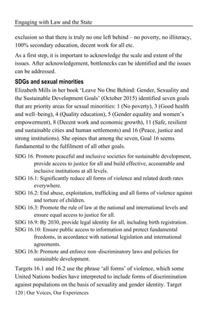 Engaging with Law and the State
120 | Our Voices, Our Experiences
exclusion so that there is truly no one left behind – no poverty, no illiteracy,
100% secondary education, decent work for all etc.
As a first step, it is important to acknowledge the scale and extent of the
issues. After acknowledgement, bottlenecks can be identified and the issues
can be addressed.
SDGs and sexual minorities
Elizabeth Mills in her book ‘Leave No One Behind: Gender, Sexuality and
the Sustainable Development Goals’ (October 2015) identified seven goals
that are priority areas for sexual minorities: 1 (No poverty), 3 (Good health
and well–being), 4 (Quality education), 5 (Gender equality and women’s
empowerment), 8 (Decent work and economic growth), 11 (Safe, resilient
and sustainable cities and human settlements) and 16 (Peace, justice and
strong institutions). She opines that among the seven, Goal 16 seems
fundamental to the fulfilment of all other goals.
SDG 16. Promote peaceful and inclusive societies for sustainable development,
provide access to justice for all and build effective, accountable and
inclusive institutions at all levels.
SDG 16.1: Significantly reduce all forms of violence and related death rates
everywhere.
SDG 16.2: End abuse, exploitation, trafficking and all forms of violence against
and torture of children.
SDG 16.3: Promote the rule of law at the national and international levels and
ensure equal access to justice for all.
SDG 16.9: By 2030, provide legal identity for all, including birth registration.
SDG 16.10: Ensure public access to information and protect fundamental
freedoms, in accordance with national legislation and international
agreements.
SDG 16.b: Promote and enforce non–discriminatory laws and policies for
sustainable development.
Targets 16.1 and 16.2 use the phrase ‘all forms’ of violence, which some
United Nations bodies have interpreted to include forms of discrimination
against populations on the basis of sexuality and gender identity. Target
 