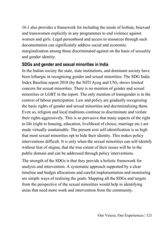 Our Voices, Our Experiences | 121
16.1 also provides a framework for including the needs of lesbian, bisexual
and transwomen explicitly in any programmes to end violence against
women and girls. Legal personhood and access to resources through such
documentation can significantly address social and economic
marginalisation among those discriminated against on the basis of sexuality
and gender identity.
SDGs and gender and sexual minorities in India
In the Indian society the state, state institutions, and dominant society have
been lethargic in recognising gender and sexual minorities. The SDG India
Index Baseline report 2018 (by the NITI Ayog and UN), shows limited
concern for sexual minorities. There is no mention of gender and sexual
minorities or LGBT in the report. The only mention of transgender is in the
context of labour participation. Law and policy are gradually recognizing
the basic rights of gender and sexual minorities and decriminalizing them.
Even so, religion and local traditions continue to discriminate and violate
their rights aggressively. This is so pervasive that many aspects of the right
to life (right to housing, education, livelihood of choice, marriage etc.) are
made virtually unattainable. The present cost self-identification is so high
that most sexual minorities opt to hide their identity. This makes policy
interventions difficult. It is only when the sexual minorities can self-identify
without fear of stigma, that the true extent of their issues will be in the
public domain and can be addressed through policy interventions.
The strength of the SDGs is that they provide a holistic framework for
analysis and intervention. A systematic approach supported by a clear
timeline and budget allocations and careful implementation and monitoring
are simple ways of realising the goals. Mapping all the SDGs and targets
from the perspective of the sexual minorities would help in identifying
areas that need more work and intervention from the community.
 
