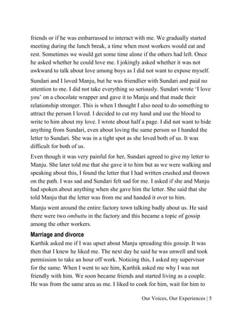 Our Voices, Our Experiences | 5
friends or if he was embarrassed to interact with me. We gradually started
meeting during the lunch break, a time when most workers would eat and
rest. Sometimes we would get some time alone if the others had left. Once
he asked whether he could love me. I jokingly asked whether it was not
awkward to talk about love among boys as I did not want to expose myself.
Sundari and I loved Manju, but he was friendlier with Sundari and paid no
attention to me. I did not take everything so seriously. Sundari wrote ‘I love
you’ on a chocolate wrapper and gave it to Manju and that made their
relationship stronger. This is when I thought I also need to do something to
attract the person I loved. I decided to cut my hand and use the blood to
write to him about my love. I wrote about half a page. I did not want to hide
anything from Sundari, even about loving the same person so I handed the
letter to Sundari. She was in a tight spot as she loved both of us. It was
difficult for both of us.
Even though it was very painful for her, Sundari agreed to give my letter to
Manju. She later told me that she gave it to him but as we were walking and
speaking about this, I found the letter that I had written crushed and thrown
on the path. I was sad and Sundari felt sad for me. I asked if she and Manju
had spoken about anything when she gave him the letter. She said that she
told Manju that the letter was from me and handed it over to him.
Manju went around the entire factory town talking badly about us. He said
there were two ombuttu in the factory and this became a topic of gossip
among the other workers.
Marriage and divorce
Karthik asked me if I was upset about Manju spreading this gossip. It was
then that I knew he liked me. The next day he said he was unwell and took
permission to take an hour off work. Noticing this, I asked my supervisor
for the same. When I went to see him, Karthik asked me why I was not
friendly with him. We soon became friends and started living as a couple.
He was from the same area as me. I liked to cook for him, wait for him to
 