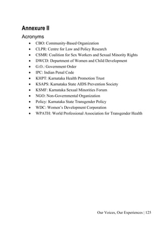 Our Voices, Our Experiences | 125
Annexure II
Acronyms
• CBO: Community-Based Organization
• CLPR: Centre for Law and Policy Research
• CSMR: Coalition for Sex Workers and Sexual Minority Rights
• DWCD: Department of Women and Child Development
• G.O.: Government Order
• IPC: Indian Penal Code
• KHPT: Karnataka Health Promotion Trust
• KSAPS: Karnataka State AIDS Prevention Society
• KSMF: Karnataka Sexual Minorities Forum
• NGO: Non-Governmental Organization
• Policy: Karnataka State Transgender Policy
• WDC: Women’s Development Corporation
• WPATH: World Professional Association for Transgender Health
 