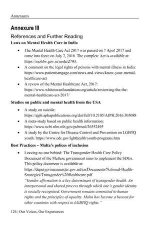 Annexures
126 | Our Voices, Our Experiences
Annexure III
References and Further Reading
Laws on Mental Health Care in India
• The Mental Health Care Act 2017 was passed on 7 April 2017 and
came into force on July 7, 2018. The complete Act is available at:
https://mohfw.gov.in/node/2793.
• A comment on the legal rights of persons with mental illness in India:
https://www.patientsengage.com/news-and-views/know-your-mental-
healthcare-act
• A review of the Mental Healthcare Act, 2017:
https://www.whiteswanfoundation.org/article/reviewing-the-the-
mental-healthcare-act-2017/
Studies on public and mental health from the USA
• A study on suicide:
https://ajph.aphapublications.org/doi/full/10.2105/AJPH.2016.303088
• A meta-study based on public health information:
https://www.ncbi.nlm.nih.gov/pubmed/26552495
• A study by the Centre for Disease Control and Prevention on LGBTQ
youth: https://www.cdc.gov/lgbthealth/youth-programs.htm
Best Practices – Malta’s polices of inclusion
• Leaving no one behind: The Transgender Health Care Policy
Document of the Maltese government aims to implement the SDGs.
This policy document is available at:
https://deputyprimeminister.gov.mt/en/Documents/National-Health-
Strategies/Transgender%20Healthcare.pdf
“Gender affirmation is a key determinant of transgender health. An
interpersonal and shared process through which one’s gender identity
is socially recognised. Government remains committed to human
rights and the principles of equality. Malta has become a beacon for
other countries with respect to LGBTIQ rights.”
 