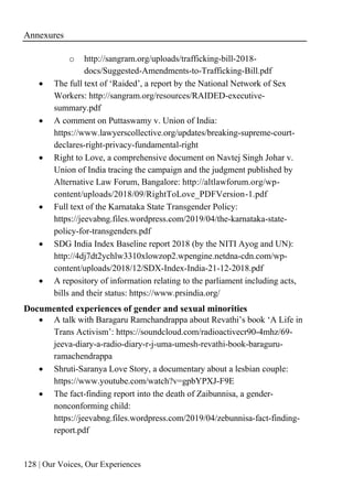 Annexures
128 | Our Voices, Our Experiences
o http://sangram.org/uploads/trafficking-bill-2018-
docs/Suggested-Amendments-to-Trafficking-Bill.pdf
• The full text of ‘Raided’, a report by the National Network of Sex
Workers: http://sangram.org/resources/RAIDED-executive-
summary.pdf
• A comment on Puttaswamy v. Union of India:
https://www.lawyerscollective.org/updates/breaking-supreme-court-
declares-right-privacy-fundamental-right
• Right to Love, a comprehensive document on Navtej Singh Johar v.
Union of India tracing the campaign and the judgment published by
Alternative Law Forum, Bangalore: http://altlawforum.org/wp-
content/uploads/2018/09/RightToLove_PDFVersion-1.pdf
• Full text of the Karnataka State Transgender Policy:
https://jeevabng.files.wordpress.com/2019/04/the-karnataka-state-
policy-for-transgenders.pdf
• SDG India Index Baseline report 2018 (by the NITI Ayog and UN):
http://4dj7dt2ychlw3310xlowzop2.wpengine.netdna-cdn.com/wp-
content/uploads/2018/12/SDX-Index-India-21-12-2018.pdf
• A repository of information relating to the parliament including acts,
bills and their status: https://www.prsindia.org/
Documented experiences of gender and sexual minorities
• A talk with Baragaru Ramchandrappa about Revathi’s book ‘A Life in
Trans Activism’: https://soundcloud.com/radioactivecr90-4mhz/69-
jeeva-diary-a-radio-diary-r-j-uma-umesh-revathi-book-baraguru-
ramachendrappa
• Shruti-Saranya Love Story, a documentary about a lesbian couple:
https://www.youtube.com/watch?v=gpbYPXJ-F9E
• The fact-finding report into the death of Zaibunnisa, a gender-
nonconforming child:
https://jeevabng.files.wordpress.com/2019/04/zebunnisa-fact-finding-
report.pdf
 