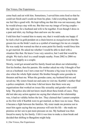 Our Voices, Our Experiences
6 | Our Voices, Our Experiences
come back and eat with him. Sometimes, I served him extra food so that he
could not finish and I could eat from his plate. I did everything that made
me feel like a good wife. He kept telling me that this was not necessary, that
he would always stay with me. But that was my image of loving couples –
the right way for a husband and wife to be together. Even though I dress in
a pant and shirt, my feelings then and now are the same.
I told him that I wanted him to marry me; that it would make me happy if
he tied a thali (a gold pendant on a chain known as mangalsutram that the
groom ties on the bride’s neck as a symbol of marriage) for me at a temple.
He was ready but warned me that at some point his family would force him
to get married. He asked me whether I would be able to deal with a
situation like that. He knew I was very sensitive, but I said that would be
alright. We tied a thali in a small temple nearby. From 2002 to 2004 we
lived very happily as a couple.
Slowly, word got around and his family found out about our relationship –
first his brother, then his parents. His mother asked me why I thought of her
son as a husband; was I not a man too? It became a big issue in my home
also when the whole fight started. His brother brought some goondas to
threaten and beat me. When the goondas came, my husband hid me and
saved me. My sisters found out and came to visit me. Karthik’s mother filed
a police complaint. At the time I did not know that there were any
organisations that worked on issues like sexuality and gender who could
help. The police also did not know much about these kinds of cases. They
did not take any action against me saying that whatever the relationship
was, it had no validity before the law. They claimed that I cannot complain
as his first wife if Karthik were to get married, so there was no issue. Then,
it became a fight between the families. My sister made me promise not to
meet him again saying that my presence will ruin his life – she made me
promise on her son to put more pressure on me. My husband was then
forced to marry by his family. I felt it was time to make a clean break and
decided that shifting to Bangalore might help.
 