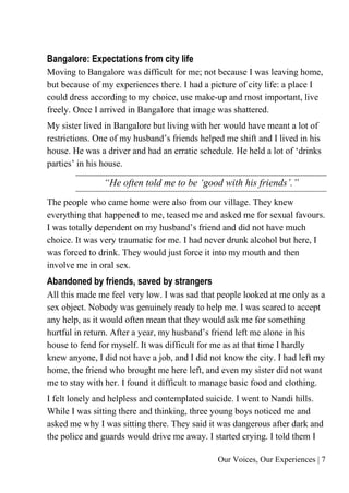 Our Voices, Our Experiences | 7
Bangalore: Expectations from city life
Moving to Bangalore was difficult for me; not because I was leaving home,
but because of my experiences there. I had a picture of city life: a place I
could dress according to my choice, use make-up and most important, live
freely. Once I arrived in Bangalore that image was shattered.
My sister lived in Bangalore but living with her would have meant a lot of
restrictions. One of my husband’s friends helped me shift and I lived in his
house. He was a driver and had an erratic schedule. He held a lot of ‘drinks
parties’ in his house.
“He often told me to be ‘good with his friends’.”
The people who came home were also from our village. They knew
everything that happened to me, teased me and asked me for sexual favours.
I was totally dependent on my husband’s friend and did not have much
choice. It was very traumatic for me. I had never drunk alcohol but here, I
was forced to drink. They would just force it into my mouth and then
involve me in oral sex.
Abandoned by friends, saved by strangers
All this made me feel very low. I was sad that people looked at me only as a
sex object. Nobody was genuinely ready to help me. I was scared to accept
any help, as it would often mean that they would ask me for something
hurtful in return. After a year, my husband’s friend left me alone in his
house to fend for myself. It was difficult for me as at that time I hardly
knew anyone, I did not have a job, and I did not know the city. I had left my
home, the friend who brought me here left, and even my sister did not want
me to stay with her. I found it difficult to manage basic food and clothing.
I felt lonely and helpless and contemplated suicide. I went to Nandi hills.
While I was sitting there and thinking, three young boys noticed me and
asked me why I was sitting there. They said it was dangerous after dark and
the police and guards would drive me away. I started crying. I told them I
 