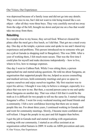 Our Voices, Our Experiences
8 | Our Voices, Our Experiences
was depressed because of a family issue and did not go into any details.
They were nice to me, but I did not want to risk being treated like a sex
object – after all they were three boys. They very carefully moved me away
from the edge of the hill, brought me down and put me on a bus that would
take me away from there.
Rebuilding
In a temple close to my house, they served food. Whoever cleaned the
plates after the meal got a free lunch, so I did that. That got me a meal every
day. One day at the temple, a person came and spoke to me and I shared my
experiences and problems. This person introduced me to someone who got
me a job at Garuda (a shopping mall in Bangalore). This was 2006. After a
year of working there, I felt much more secure. That was the first time I
could plan for myself and make decisions independently – how to live,
where to live, how to manage expenses.
One day I went to Cubbon Park. While I was sitting there, a person
approached me and started asking questions. He told me about Sangama, an
organisation that supported people like me, helped us access counselling
and medical services, held community meetings and gave us space to
express ourselves and enjoy ourselves together. My first reaction was to
reject his advice. I thought it was risky to believe a stranger, especially in a
place that was new to me. But then, a second person came to me and spoke
about Sangama on another day. That was when I felt that it could be the
truth as it is difficult for two people to tell me the same lie. I started visiting
Sangama’s office. I went for every weekend meeting and found friends and
a community. I felt a new confidence knowing that there are so many
people like me. For about three years, I continued working in Garuda mall
and went for community meetings. Slowly, I became more confident and
self-reliant. I forgot the people in my past and felt happier than before.
I quit the job in Garuda mall and started working with organisations
working with our community. I started as an office assistant at an
organisation called Samara in 2009. It works on AIDS prevention and care.
 