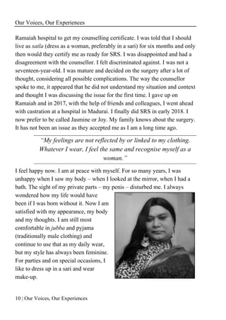 Our Voices, Our Experiences
10 | Our Voices, Our Experiences
Ramaiah hospital to get my counselling certificate. I was told that I should
live as satla (dress as a woman, preferably in a sari) for six months and only
then would they certify me as ready for SRS. I was disappointed and had a
disagreement with the counsellor. I felt discriminated against. I was not a
seventeen-year-old. I was mature and decided on the surgery after a lot of
thought, considering all possible complications. The way the counsellor
spoke to me, it appeared that he did not understand my situation and context
and thought I was discussing the issue for the first time. I gave up on
Ramaiah and in 2017, with the help of friends and colleagues, I went ahead
with castration at a hospital in Madurai. I finally did SRS in early 2018. I
now prefer to be called Jasmine or Joy. My family knows about the surgery.
It has not been an issue as they accepted me as I am a long time ago.
“My feelings are not reflected by or linked to my clothing.
Whatever I wear, I feel the same and recognise myself as a
woman.”
I feel happy now. I am at peace with myself. For so many years, I was
unhappy when I saw my body – when I looked at the mirror, when I had a
bath. The sight of my private parts – my penis – disturbed me. I always
wondered how my life would have
been if I was born without it. Now I am
satisfied with my appearance, my body
and my thoughts. I am still most
comfortable in jubba and pyjama
(traditionally male clothing) and
continue to use that as my daily wear,
but my style has always been feminine.
For parties and on special occasions, I
like to dress up in a sari and wear
make-up.
 