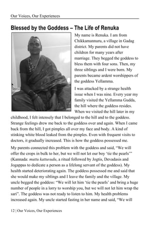 Our Voices, Our Experiences
12 | Our Voices, Our Experiences
Blessed by the Goddess – The Life of Renuka
My name is Renuka. I am from
Chikkamannuru, a village in Gadag
district. My parents did not have
children for many years after
marriage. They begged the goddess to
bless them with four sons. Then, my
three siblings and I were born. My
parents became ardent worshippers of
the goddess Yellamma.
I was attacked by a strange health
issue when I was nine. Every year my
family visited the Yellamma Gudda,
the hill where the goddess resides.
When we visited the hill later in my
childhood, I felt intensely that I belonged to the hill and to the goddess.
Strange feelings drew me back to the goddess over and again. When I came
back from the hill, I got pimples all over my face and body. A kind of
stinking white blood leaked from the pimples. Even with frequent visits to
doctors, it gradually increased. This is how the goddess possessed me.
My parents connected this problem with the goddess and said, “We will
offer the crops in bulk to her, but we will not let our boy ‘tie the pearls’”
(Kannada: muttu kattuvudu, a ritual followed by Jogtis, Devadasis and
Jogappas to dedicate a person as a lifelong servant of the goddess). My
health started deteriorating again. The goddess possessed me and said that
she would make my siblings and I leave the family and the village. My
uncle begged the goddess: “We will let him ‘tie the pearls’ and bring a huge
number of people in a lorry to worship you, but we will not let him wrap the
sari”. The goddess was not ready to listen to him. My health problems
increased again. My uncle started fasting in her name and said, “We will
 