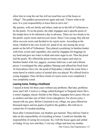 Our Voices, Our Experiences | 13
allow him to wrap the sari but will not send him out of the house or
village”. The goddess possessed me again and said, “I know what to do
next. It is your responsibility to leave him to serve me”.
My parents, with our family and others, took me to the hill of Yellamma to
tie the pearls. To tie the pearls, the elder Jogappas and a specific priest of
the temple have to be informed a day in advance. There are two rituals to tie
the pearls: enjalu muttu and meesalu muttu. Since I was young, they did not
allow meesalu muttu and decided to tie enjalu muttu. According to the
ritual, I bathed in the enne honda (lit. pond of oil, one among the seven
ponds on the hill of Yellamma). They placed a paddalagi (a bamboo basket
with food, sweets and vegetables, also used by Jogappas for begging) on
my head and gave me water to drink and some sugar to eat. Then the priest
tied the pearls. We offered the priest twenty-one rupees and ulupi (a
bamboo basket with rice, jaggery, coconut, betel nut, a sari and a blouse
piece). I worshipped the other goddess Matangi and offered her fresh food.
At Sattyakkana bhavi (lit. the pond of Sattyakka), I drank the water from a
stone barrel in which a piece of animal skin was placed. We offered food to
young Jogappas. Once all these rituals of enjalu muttu were completed, I
was completely cured.
Leaving home, finding a livelihood
I stayed at home for three years without any problems. But later, problems
arose and I left. I went to a village called Kurlageri in Nargund where Devi,
a senior Jogappa, stayed. Similar to the Hijras, Jogappas have gurus who act
as mothers and take care of their chelas (daughters). For eleven years, I
stayed with my guru. Before I returned to my village, my guru offered ten
thousand rupees and ten grams of gold to the goddess. She told me to
contact her if I needed anything.
Soon after I returned home, my brothers got married. They told me I had to
take on the responsibility of everything at home. I could not shoulder the
responsibility of caring for everyone. So, I left the house again and settled
in Gadag. Every now and then, I visit my village and meet my mother.
 