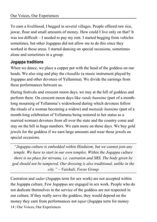 Our Voices, Our Experiences
14 | Our Voices, Our Experiences
To earn a livelihood, I begged in several villages. People offered raw rice,
jawar, flour and small amounts of money. How could I live only on that? It
was too difficult – I needed to pay my rent. I started begging from vehicles
sometimes, but other Jogappas did not allow me to do this since they
worked in those areas. I started dancing on special occasions, sometimes
alone and sometimes in a group.
Jogappa traditions
When we dance, we place a copper pot with the head of the goddess on our
heads. We also sing and play the chaudike (a music instrument played by
Jogappas and other devotees of Yellamma). We divide the earnings from
these performances between us.
During festivals and crescent moon days, we stay at the hill of goddess and
perform there. On crescent moon days like rande hunnime (part of a month-
long mourning of Yellamma’s widowhood during which devotees follow
the rituals of a woman becoming a widow) and muttaide hunnime (part of a
month-long celebration of Yellamma being restored to her status as a
married woman) devotees from all over the state and the country come and
stay on the hill in huge numbers. We earn more on those days. We buy gold
jewels for the goddess if we earn large amounts and wear those jewels on
special occasions.
“Jogappa culture is embedded within Hinduism, but we cannot join any
temple. We have to start in our own temples. Within the Jogappa culture
there is no place for nirvana, i.e. castration and SRS. The body given by
god should not be tampered. Our dressing is also traditional, unlike in the
city.” – Vaishali, Focus Group
Castration and sadar (Jogappa term for sex work) are not accepted within
the Jogappa culture. Few Jogappas are engaged in sex work. People who do
not dedicate themselves in the service of the goddess are not respected in
our culture. If they really serve the goddess, they would depend on the
money they earn from performances not tapar (Jogappa term for money
 