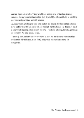 Our Voices, Our Experiences | 15
earned from sex work). They would not accept any of the facilities or
services the government provides. But it would be of great help to us if the
government provided us with houses.
A Jogappa in Krishnapur was sent out of his house. He has rented a house
now and lives with his sister whose has left her husband. He does not have
a source of income. This is how we live – without a home, family, earnings
or security. No one listens to us.
The only comfort and solace we have is that we have some relationships
outside of our families. I am forty-one years old now and have six
daughters.
 