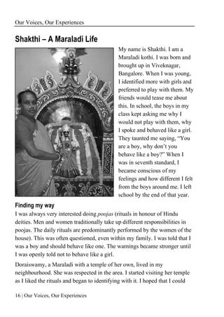 Our Voices, Our Experiences
16 | Our Voices, Our Experiences
Shakthi – A Maraladi Life
My name is Shakthi. I am a
Maraladi kothi. I was born and
brought up in Viveknagar,
Bangalore. When I was young,
I identified more with girls and
preferred to play with them. My
friends would tease me about
this. In school, the boys in my
class kept asking me why I
would not play with them, why
I spoke and behaved like a girl.
They taunted me saying, “You
are a boy, why don’t you
behave like a boy?” When I
was in seventh standard, I
became conscious of my
feelings and how different I felt
from the boys around me. I left
school by the end of that year.
Finding my way
I was always very interested doing poojas (rituals in honour of Hindu
deities. Men and women traditionally take up different responsibilities in
poojas. The daily rituals are predominantly performed by the women of the
house). This was often questioned, even within my family. I was told that I
was a boy and should behave like one. The warnings became stronger until
I was openly told not to behave like a girl.
Doraiswamy, a Maraladi with a temple of her own, lived in my
neighbourhood. She was respected in the area. I started visiting her temple
as I liked the rituals and began to identifying with it. I hoped that I could
 
