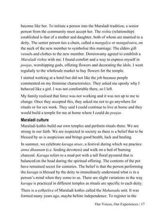 Our Voices, Our Experiences | 17
become like her. To initiate a person into the Maraladi tradition, a senior
person from the community must accept her. The rishta (relationship)
established is that of a mother and daughter, both of whom are married to a
deity. The senior person ties a chain, called a mangalya or mangalsutra, on
the neck of the new member to symbolise this marriage. The elders gift
vessels and clothes to the new member. Doraiswamy agreed to establish a
Maraladi rishta with me. I found comfort and a way to express myself in
poojas, worshipping gods, offering flowers and decorating the idols. I went
regularly to the wholesale market to buy flowers for the temple.
I started working at a hotel but did not like the job because people
commented on my feminine characteristics. They asked me openly why I
behaved like a girl. I was not comfortable there, so I left.
My family realised that force was not working and it was not up to me to
change. Once they accepted this, they asked me not to go anywhere for
rituals or for sex work. They said I could continue to live at home and they
would build a temple for me at home where I could do poojas.
Maraladi culture
Maraladi kothis build our own temples and perform rituals there. We are
strong in our faith. We are respected in society as there is a belief that to be
blessed by us is auspicious and brings good health, luck and healing.
In summer, we celebrate karaga utsav, a festival during which we practice
anna dhaanam (i.e. feeding devotees) and walk on a bed of burning
charcoal. Karaga refers to a mud pot with a tall floral pyramid that is
balanced on the head during the spiritual offering. The contents of the pot
have remained secret for centuries. The belief is that the person performing
the karaga is blessed by the deity to immediately understand what is in a
person’s mind when they come to us. There are slight variations in the way
karaga is practiced in different temples as rituals are specific to each deity.
There is a collective of Maraladi kothis called the Mahanadu unit. It was
formed many years ago, maybe before independence. To register in the
 