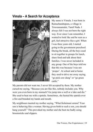 Our Voices, Our Experiences | 19
Vimala – A Search for Acceptance
My name is Vimala. I was born in
Ramachandrapura, a village in
Tiruvannamalai, Tamil Nadu. I
always felt I was not born the right
way. Ever since I can remember, I
wanted to look like and be seen as a
girl, feel attractive like a girl. When
I was three years old, I started
going to the government preschool.
During the break, all the boys used
to sit together in groups for lunch,
share food and talk about their
families. I was never included in
any group. One of the boys told me
that this was because I was not
‘proper’. At school and at home
they used to drive me away saying,
“go pick cow dung” or “go graze
cattle.”
My parents did not want me; I never felt accepted by them. My mother
cursed me saying, “Because you are like this, nobody includes you. Why
were you even born in my stomach? Go jump into a well or a lake and die.”
She used to beat me with a spatula. Sometimes, she heated the spatula over
a fire and branded my hands and mouth.
My neighbours taunted my mother saying, “What Kalaimani amma? Your
son is behaving like a woman. Having given birth to such a son, you should
hang yourself.” This provoked my mother and she beat me badly using
broomsticks and slippers.
 