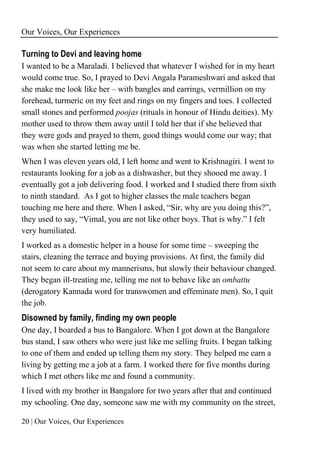 Our Voices, Our Experiences
20 | Our Voices, Our Experiences
Turning to Devi and leaving home
I wanted to be a Maraladi. I believed that whatever I wished for in my heart
would come true. So, I prayed to Devi Angala Parameshwari and asked that
she make me look like her – with bangles and earrings, vermillion on my
forehead, turmeric on my feet and rings on my fingers and toes. I collected
small stones and performed poojas (rituals in honour of Hindu deities). My
mother used to throw them away until I told her that if she believed that
they were gods and prayed to them, good things would come our way; that
was when she started letting me be.
When I was eleven years old, I left home and went to Krishnagiri. I went to
restaurants looking for a job as a dishwasher, but they shooed me away. I
eventually got a job delivering food. I worked and I studied there from sixth
to ninth standard. As I got to higher classes the male teachers began
touching me here and there. When I asked, “Sir, why are you doing this?”,
they used to say, “Vimal, you are not like other boys. That is why.” I felt
very humiliated.
I worked as a domestic helper in a house for some time – sweeping the
stairs, cleaning the terrace and buying provisions. At first, the family did
not seem to care about my mannerisms, but slowly their behaviour changed.
They began ill-treating me, telling me not to behave like an ombattu
(derogatory Kannada word for transwomen and effeminate men). So, I quit
the job.
Disowned by family, finding my own people
One day, I boarded a bus to Bangalore. When I got down at the Bangalore
bus stand, I saw others who were just like me selling fruits. I began talking
to one of them and ended up telling them my story. They helped me earn a
living by getting me a job at a farm. I worked there for five months during
which I met others like me and found a community.
I lived with my brother in Bangalore for two years after that and continued
my schooling. One day, someone saw me with my community on the street,
 