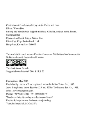 Content curated and compiled by: Anita Cheria and Uma
Editor: Winnu Das
Editing and transcription support: Parimala Kamatar, Gopika Bashi, Sunita,
Mallu Kumbar
Cover art and book design: Winnu Das
Printed by: Kriya Prakashan P. Ltd.
Bengaluru, Karnataka – 560027.
This work is licensed under a Creative Commons Attribution-NonCommercial-
NoDerivatives 4.0 International License
This book is not for sale.
Suggested contribution ₹ 200; $ 25; € 20
First edition: May 2019
Published by: Jeeva, a Trust registered under the Indian Trusts Act, 1882.
Jeeva is registered under Sections 12A and 80G of the Income Tax Act, 1961.
email: jeevabng@gmail.com
Phone: +91 9591775020 / +91 9008376679
Wordpress: http://jeevabng.wordpress.com/home/
Facebook: https://www.facebook.com/jeevabng
Youtube: https://bit.ly/2Gqa2Wv
 