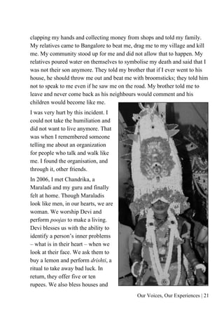 Our Voices, Our Experiences | 21
clapping my hands and collecting money from shops and told my family.
My relatives came to Bangalore to beat me, drag me to my village and kill
me. My community stood up for me and did not allow that to happen. My
relatives poured water on themselves to symbolise my death and said that I
was not their son anymore. They told my brother that if I ever went to his
house, he should throw me out and beat me with broomsticks; they told him
not to speak to me even if he saw me on the road. My brother told me to
leave and never come back as his neighbours would comment and his
children would become like me.
I was very hurt by this incident. I
could not take the humiliation and
did not want to live anymore. That
was when I remembered someone
telling me about an organization
for people who talk and walk like
me. I found the organisation, and
through it, other friends.
In 2006, I met Chandrika, a
Maraladi and my guru and finally
felt at home. Though Maraladis
look like men, in our hearts, we are
woman. We worship Devi and
perform poojas to make a living.
Devi blesses us with the ability to
identify a person’s inner problems
– what is in their heart – when we
look at their face. We ask them to
buy a lemon and perform drishti, a
ritual to take away bad luck. In
return, they offer five or ten
rupees. We also bless houses and
 