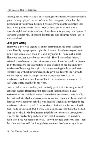 Our Voices, Our Experiences
24 | Our Voices, Our Experiences
sending her children to school and cooking for her family was my favourite
game. I always played the part of the wife in that game rather than the
husband or any other role because I was otherwise unable to express that
there was a girl inside me. I used to play these games when I was in
seventh, eighth and ninth standards. I was beaten for playing these games. I
started to wonder why I behaved like this and was disturbed when I got to
tenth standard.
Love gone wrong
There was a boy who used to sit on the last bench in my tenth standard
class. Usually boys propose to girls but I wrote a love letter to propose to
him. There was a small poem in it with my name, his name and a heart.
There was another boy who was very dull. Since I was a class leader, I
irritated him often and created situations where I knew he would be beaten
up by the teachers. He was waiting to take revenge on me. He knew my
weakness of behaving like a girl. He saw me writing the letter and took it
from my bag without my knowledge. He gave that letter to the Kannada
teacher hoping that I would get beaten. My teacher took it to the
headmaster. At lunch time I was called to the headmaster’s room. All the
staff were sitting together in his room.
I was a back-bencher in class, but I actively participated in many cultural
activities such as Bharatanatyam dances and fashion shows. I have
performed at the state level and still have those certificates. I was usually
the first student called to discuss plans for cultural events, so I assumed that
that was why I had been called. I was shocked when I saw my letter in the
headmaster’s hands. He asked me to whom I had written the letter. I said
that I had not written it. But the boy who complained told them that he had
seen me writing it. My headmaster asked for my homework books, cross-
checked the handwriting and confirmed that it was mine. He asked me
again who I had written the letter to. I bowed my head and stood still. Then
the other teachers said that I might have written a boy’s name by mistake
 