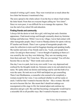 Our Voices, Our Experiences | 25
instead of writing a girl’s name. They were worried not so much about the
love letter but because it mentioned a boy.
The news spread to the whole school. Even the boy to whom I had written
the letter heard. From then on everyone began calling me “love letter”.
Since we were poor, it was difficult for us to manage the expenses. That
was the end of my school life and education.
Finding friends and community
I always felt the desire to look like a girl, with long hair and a feminine
appearance. I had mood-swings and thought constantly about my feminine
feelings and behaviour. While I was in my village, I never had contact with
other transgender people. Once I went to Mandya district for sports with my
PT teacher and friends. There I saw a group of transgender people who
came for collection (a term used for begging) shouting and speaking loudly.
My teacher and some of my friends said to me, “Look, your people have
come. Go and give them money”. I never thought of speaking to them as I
was scared by the way they were behaving. They saw me running away
from them and said, “Ey! Come here. Why are you running? You will also
become like us one day.” Their words soon came true.
One day I was in a park, lost in my own world. I was very depressed and
confused by the thoughts inside me. Someone came to me and asked me my
name. We spoke about our desires and feelings and he said that both of us
were the same. He took me to an NGO and helped me get counselling.
There I met Shobhamma, a counsellor who seemed to be completely a
woman except for her voice. I was confused whether to call her aunty or
uncle. I told her that I wanted to become like her – like a woman. She told
me not to become like her. She meant that I should not undergo sex
reassignment at this stage in life, but instead adjust and continue my
education and get a job. She said that becoming a transgender would lead to
a miserable life in all possible ways. But I wanted to become a woman.
 