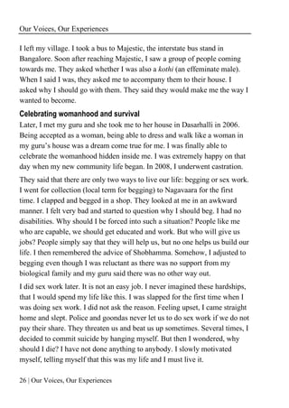 Our Voices, Our Experiences
26 | Our Voices, Our Experiences
I left my village. I took a bus to Majestic, the interstate bus stand in
Bangalore. Soon after reaching Majestic, I saw a group of people coming
towards me. They asked whether I was also a kothi (an effeminate male).
When I said I was, they asked me to accompany them to their house. I
asked why I should go with them. They said they would make me the way I
wanted to become.
Celebrating womanhood and survival
Later, I met my guru and she took me to her house in Dasarhalli in 2006.
Being accepted as a woman, being able to dress and walk like a woman in
my guru’s house was a dream come true for me. I was finally able to
celebrate the womanhood hidden inside me. I was extremely happy on that
day when my new community life began. In 2008, I underwent castration.
They said that there are only two ways to live our life: begging or sex work.
I went for collection (local term for begging) to Nagavaara for the first
time. I clapped and begged in a shop. They looked at me in an awkward
manner. I felt very bad and started to question why I should beg. I had no
disabilities. Why should I be forced into such a situation? People like me
who are capable, we should get educated and work. But who will give us
jobs? People simply say that they will help us, but no one helps us build our
life. I then remembered the advice of Shobhamma. Somehow, I adjusted to
begging even though I was reluctant as there was no support from my
biological family and my guru said there was no other way out.
I did sex work later. It is not an easy job. I never imagined these hardships,
that I would spend my life like this. I was slapped for the first time when I
was doing sex work. I did not ask the reason. Feeling upset, I came straight
home and slept. Police and goondas never let us to do sex work if we do not
pay their share. They threaten us and beat us up sometimes. Several times, I
decided to commit suicide by hanging myself. But then I wondered, why
should I die? I have not done anything to anybody. I slowly motivated
myself, telling myself that this was my life and I must live it.
 